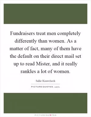 Fundraisers treat men completely differently than women. As a matter of fact, many of them have the default on their direct mail set up to read Mister, and it really rankles a lot of women Picture Quote #1