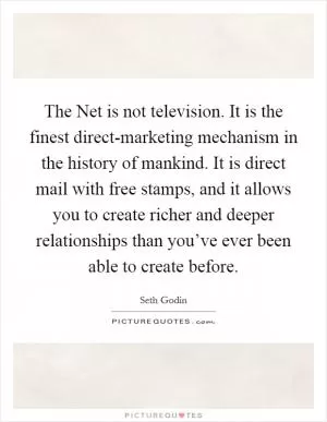 The Net is not television. It is the finest direct-marketing mechanism in the history of mankind. It is direct mail with free stamps, and it allows you to create richer and deeper relationships than you’ve ever been able to create before Picture Quote #1