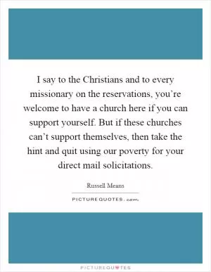 I say to the Christians and to every missionary on the reservations, you’re welcome to have a church here if you can support yourself. But if these churches can’t support themselves, then take the hint and quit using our poverty for your direct mail solicitations Picture Quote #1