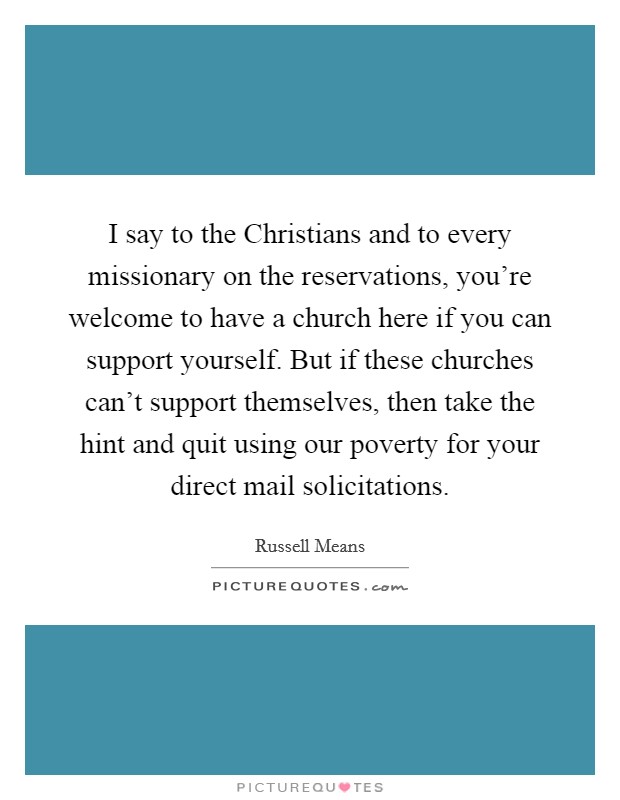 I say to the Christians and to every missionary on the reservations, you're welcome to have a church here if you can support yourself. But if these churches can't support themselves, then take the hint and quit using our poverty for your direct mail solicitations. Picture Quote #1