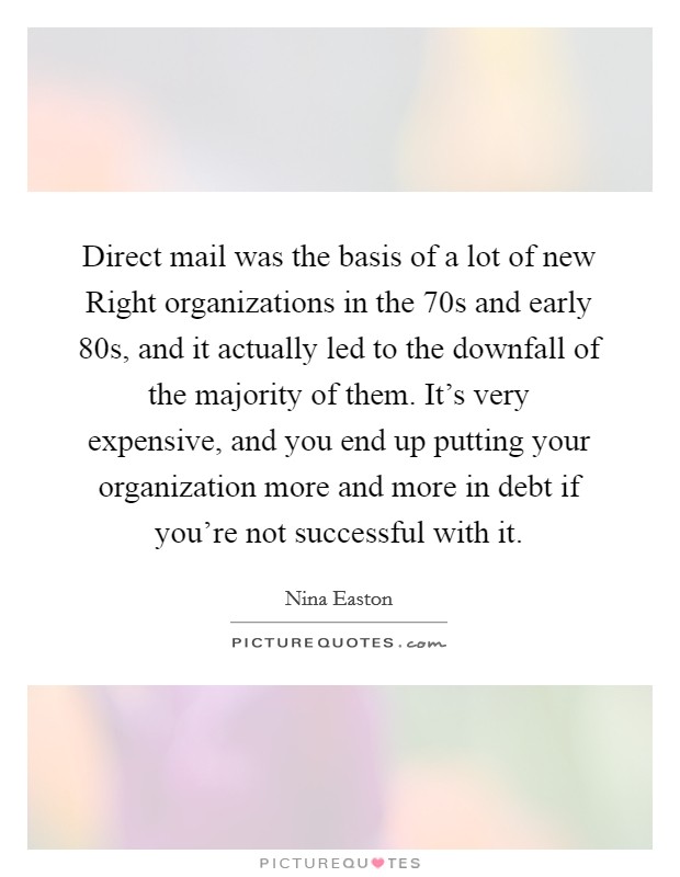 Direct mail was the basis of a lot of new Right organizations in the  70s and early  80s, and it actually led to the downfall of the majority of them. It's very expensive, and you end up putting your organization more and more in debt if you're not successful with it. Picture Quote #1
