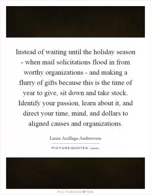 Instead of waiting until the holiday season - when mail solicitations flood in from worthy organizations - and making a flurry of gifts because this is the time of year to give, sit down and take stock. Identify your passion, learn about it, and direct your time, mind, and dollars to aligned causes and organizations Picture Quote #1