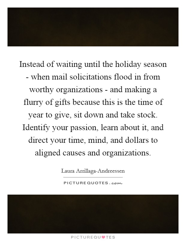Instead of waiting until the holiday season - when mail solicitations flood in from worthy organizations - and making a flurry of gifts because this is the time of year to give, sit down and take stock. Identify your passion, learn about it, and direct your time, mind, and dollars to aligned causes and organizations. Picture Quote #1