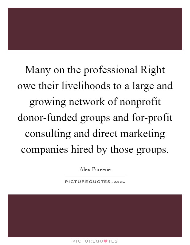Many on the professional Right owe their livelihoods to a large and growing network of nonprofit donor-funded groups and for-profit consulting and direct marketing companies hired by those groups. Picture Quote #1