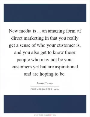 New media is ... an amazing form of direct marketing in that you really get a sense of who your customer is, and you also get to know those people who may not be your customers yet but are aspirational and are hoping to be Picture Quote #1