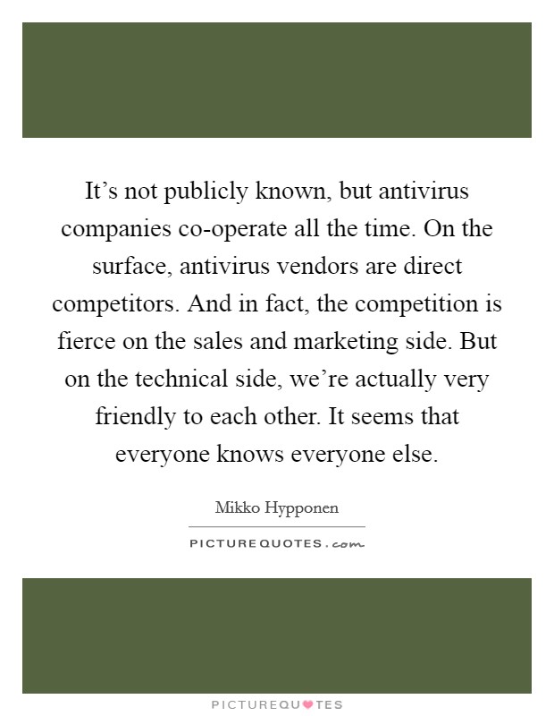 It's not publicly known, but antivirus companies co-operate all the time. On the surface, antivirus vendors are direct competitors. And in fact, the competition is fierce on the sales and marketing side. But on the technical side, we're actually very friendly to each other. It seems that everyone knows everyone else. Picture Quote #1