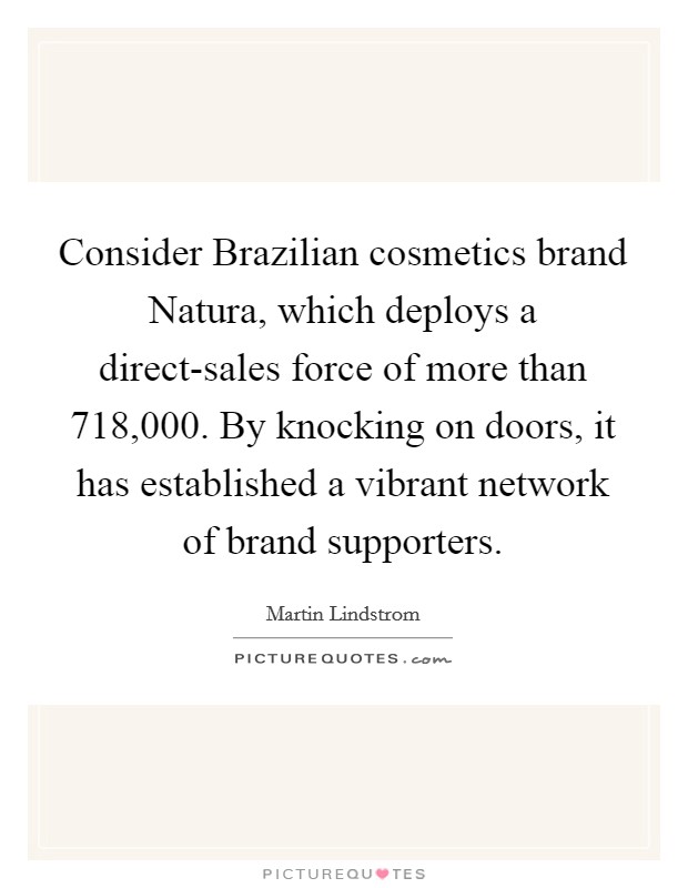 Consider Brazilian cosmetics brand Natura, which deploys a direct-sales force of more than 718,000. By knocking on doors, it has established a vibrant network of brand supporters. Picture Quote #1