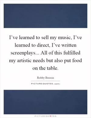 I’ve learned to sell my music, I’ve learned to direct, I’ve written screenplays... All of this fulfilled my artistic needs but also put food on the table Picture Quote #1