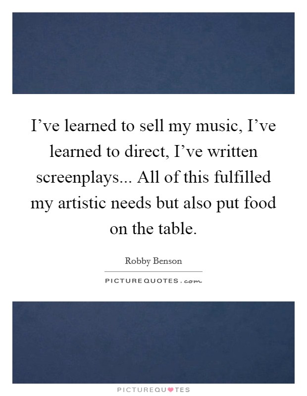 I've learned to sell my music, I've learned to direct, I've written screenplays... All of this fulfilled my artistic needs but also put food on the table. Picture Quote #1