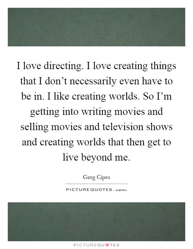 I love directing. I love creating things that I don't necessarily even have to be in. I like creating worlds. So I'm getting into writing movies and selling movies and television shows and creating worlds that then get to live beyond me. Picture Quote #1
