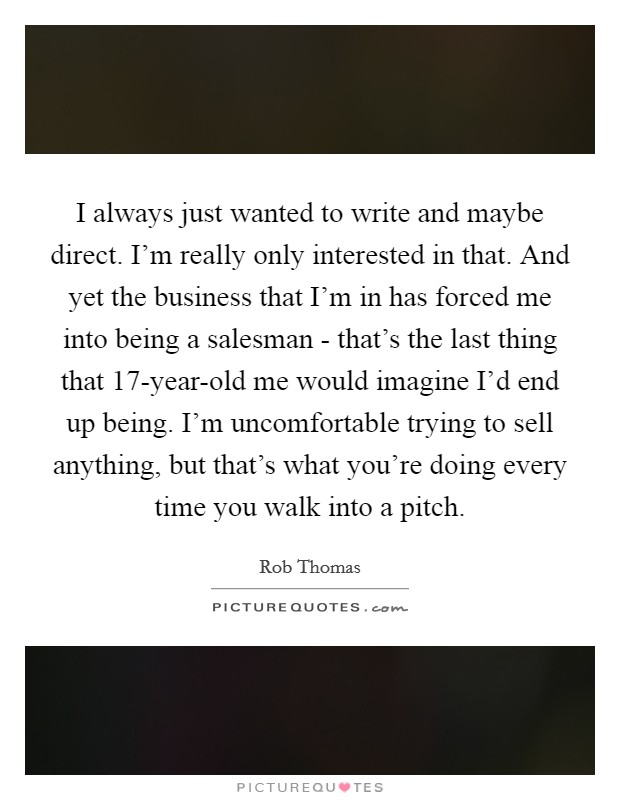 I always just wanted to write and maybe direct. I'm really only interested in that. And yet the business that I'm in has forced me into being a salesman - that's the last thing that 17-year-old me would imagine I'd end up being. I'm uncomfortable trying to sell anything, but that's what you're doing every time you walk into a pitch. Picture Quote #1