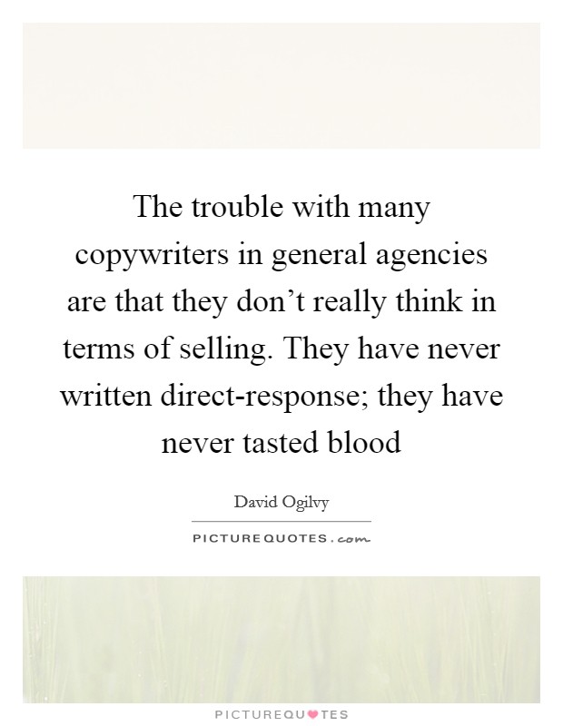 The trouble with many copywriters in general agencies are that they don't really think in terms of selling. They have never written direct-response; they have never tasted blood Picture Quote #1
