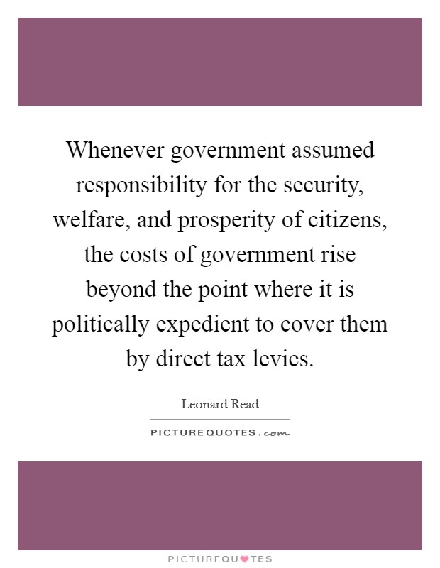 Whenever government assumed responsibility for the security, welfare, and prosperity of citizens, the costs of government rise beyond the point where it is politically expedient to cover them by direct tax levies. Picture Quote #1