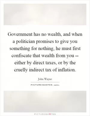 Government has no wealth, and when a politician promises to give you something for nothing, he must first confiscate that wealth from you -- either by direct taxes, or by the cruelly indirect tax of inflation Picture Quote #1