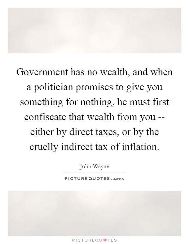 Government has no wealth, and when a politician promises to give you something for nothing, he must first confiscate that wealth from you -- either by direct taxes, or by the cruelly indirect tax of inflation. Picture Quote #1