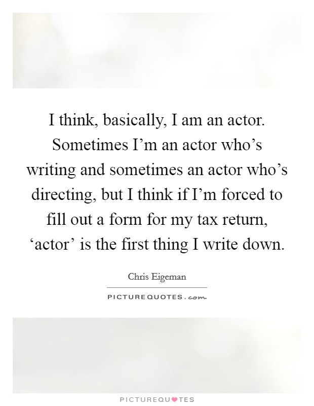 I think, basically, I am an actor. Sometimes I'm an actor who's writing and sometimes an actor who's directing, but I think if I'm forced to fill out a form for my tax return, ‘actor' is the first thing I write down. Picture Quote #1