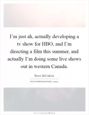 I’m just ah, actually developing a tv show for HBO, and I’m directing a film this summer, and actually I’m doing some live shows out in western Canada Picture Quote #1