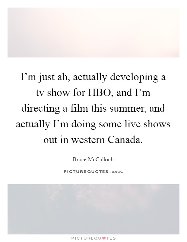 I'm just ah, actually developing a tv show for HBO, and I'm directing a film this summer, and actually I'm doing some live shows out in western Canada. Picture Quote #1
