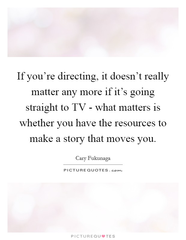 If you're directing, it doesn't really matter any more if it's going straight to TV - what matters is whether you have the resources to make a story that moves you. Picture Quote #1