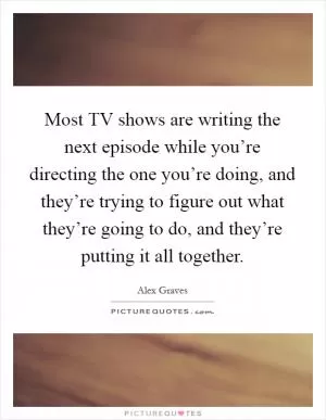 Most TV shows are writing the next episode while you’re directing the one you’re doing, and they’re trying to figure out what they’re going to do, and they’re putting it all together Picture Quote #1