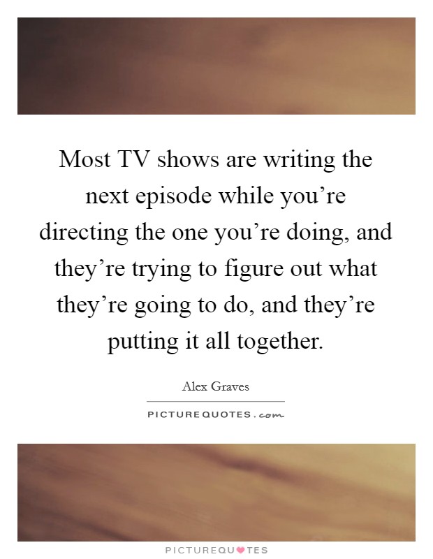 Most TV shows are writing the next episode while you're directing the one you're doing, and they're trying to figure out what they're going to do, and they're putting it all together. Picture Quote #1