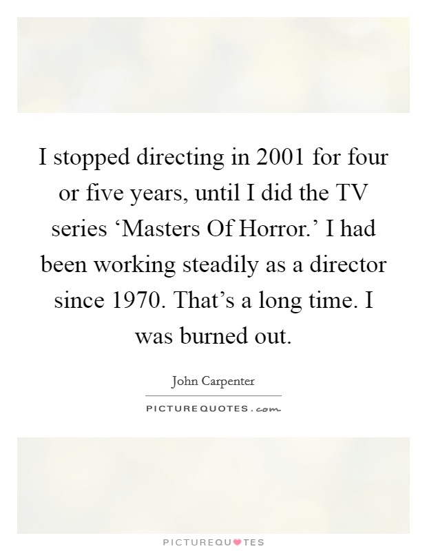 I stopped directing in 2001 for four or five years, until I did the TV series ‘Masters Of Horror.' I had been working steadily as a director since 1970. That's a long time. I was burned out. Picture Quote #1