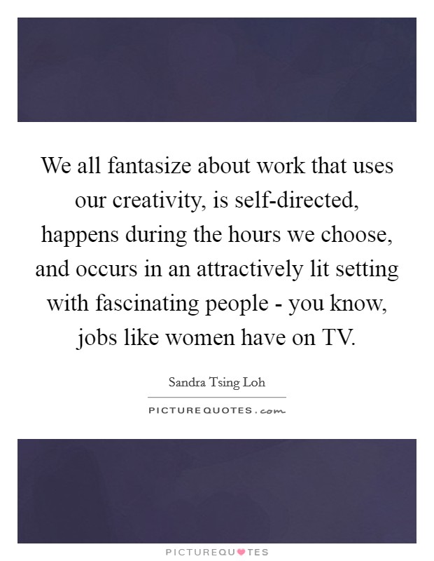 We all fantasize about work that uses our creativity, is self-directed, happens during the hours we choose, and occurs in an attractively lit setting with fascinating people - you know, jobs like women have on TV. Picture Quote #1