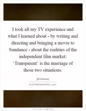 I took all my TV experience and what I learned about - by writing and directing and bringing a movie to Sundance - about the realities of the independent film market: ‘Transparent’ is the marriage of those two situations Picture Quote #1