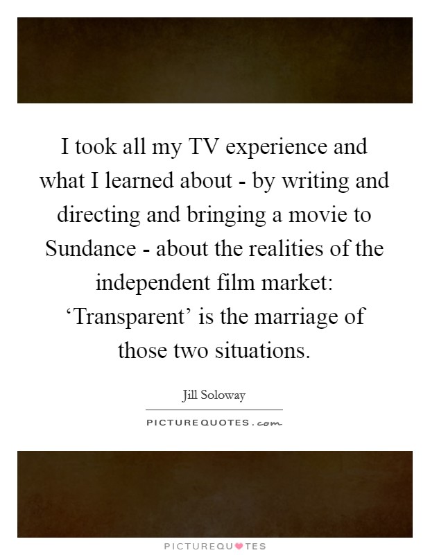 I took all my TV experience and what I learned about - by writing and directing and bringing a movie to Sundance - about the realities of the independent film market: ‘Transparent' is the marriage of those two situations. Picture Quote #1