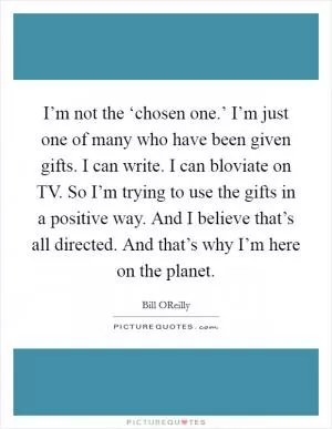 I’m not the ‘chosen one.’ I’m just one of many who have been given gifts. I can write. I can bloviate on TV. So I’m trying to use the gifts in a positive way. And I believe that’s all directed. And that’s why I’m here on the planet Picture Quote #1