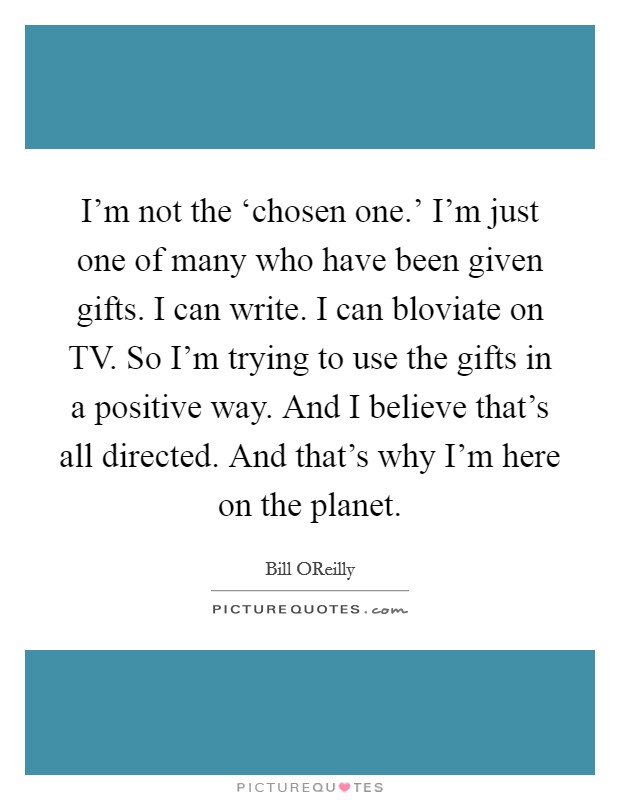 I'm not the ‘chosen one.' I'm just one of many who have been given gifts. I can write. I can bloviate on TV. So I'm trying to use the gifts in a positive way. And I believe that's all directed. And that's why I'm here on the planet. Picture Quote #1