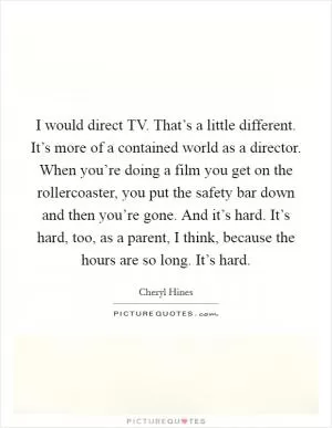 I would direct TV. That’s a little different. It’s more of a contained world as a director. When you’re doing a film you get on the rollercoaster, you put the safety bar down and then you’re gone. And it’s hard. It’s hard, too, as a parent, I think, because the hours are so long. It’s hard Picture Quote #1