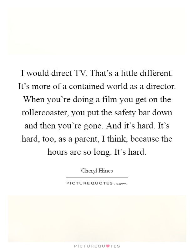 I would direct TV. That's a little different. It's more of a contained world as a director. When you're doing a film you get on the rollercoaster, you put the safety bar down and then you're gone. And it's hard. It's hard, too, as a parent, I think, because the hours are so long. It's hard. Picture Quote #1