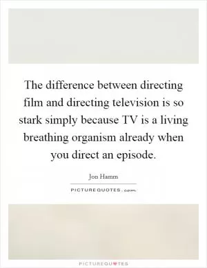 The difference between directing film and directing television is so stark simply because TV is a living breathing organism already when you direct an episode Picture Quote #1