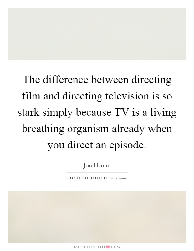 The difference between directing film and directing television is so stark simply because TV is a living breathing organism already when you direct an episode. Picture Quote #1