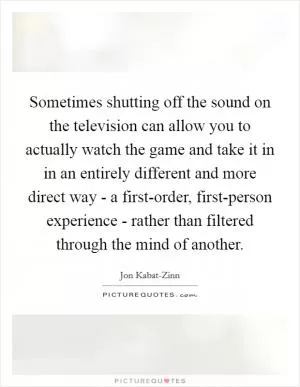 Sometimes shutting off the sound on the television can allow you to actually watch the game and take it in in an entirely different and more direct way - a first-order, first-person experience - rather than filtered through the mind of another Picture Quote #1