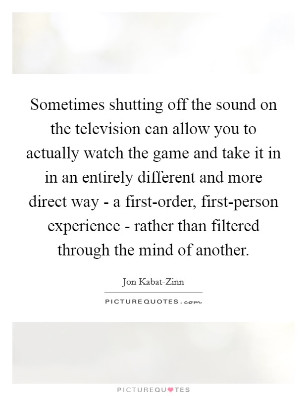 Sometimes shutting off the sound on the television can allow you to actually watch the game and take it in in an entirely different and more direct way - a first-order, first-person experience - rather than filtered through the mind of another. Picture Quote #1