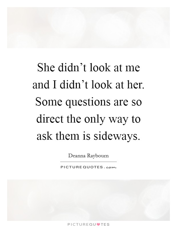 She didn't look at me and I didn't look at her. Some questions are so direct the only way to ask them is sideways. Picture Quote #1