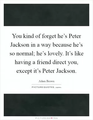 You kind of forget he’s Peter Jackson in a way because he’s so normal; he’s lovely. It’s like having a friend direct you, except it’s Peter Jackson Picture Quote #1