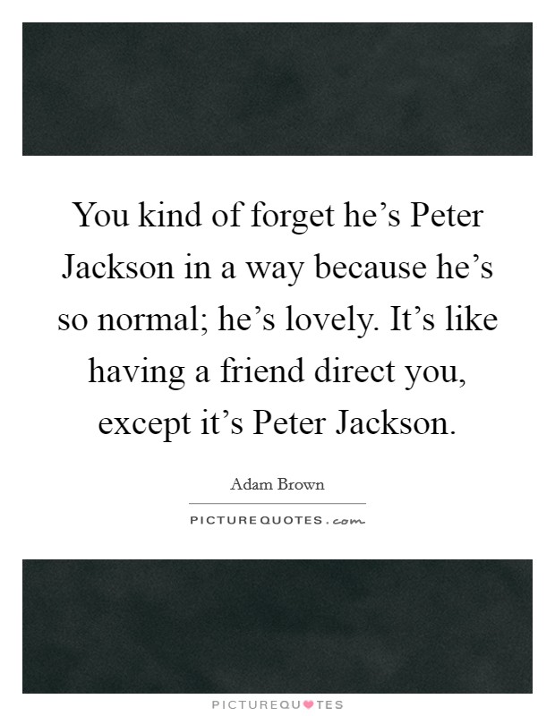 You kind of forget he's Peter Jackson in a way because he's so normal; he's lovely. It's like having a friend direct you, except it's Peter Jackson. Picture Quote #1