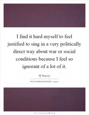 I find it hard myself to feel justified to sing in a very politically direct way about war or social conditions because I feel so ignorant of a lot of it Picture Quote #1