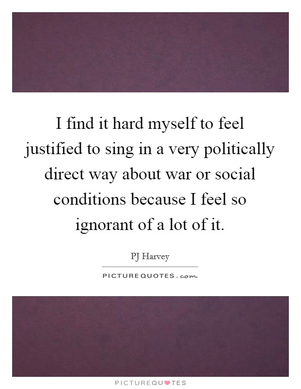 I find it hard myself to feel justified to sing in a very politically direct way about war or social conditions because I feel so ignorant of a lot of it. Picture Quote #1