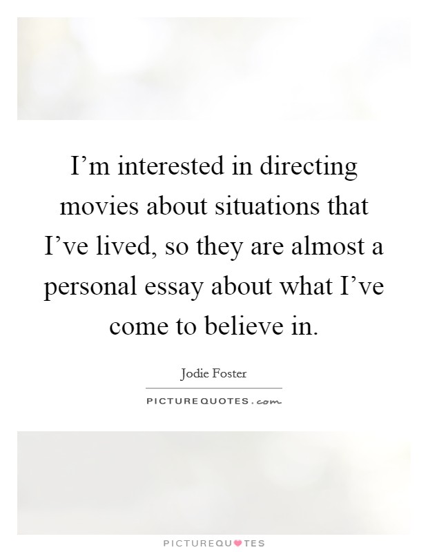 I'm interested in directing movies about situations that I've lived, so they are almost a personal essay about what I've come to believe in. Picture Quote #1