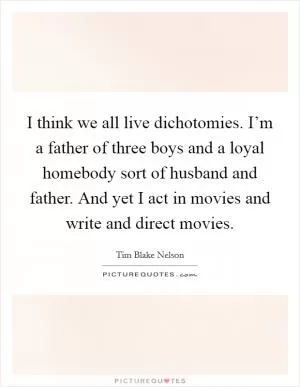 I think we all live dichotomies. I’m a father of three boys and a loyal homebody sort of husband and father. And yet I act in movies and write and direct movies Picture Quote #1