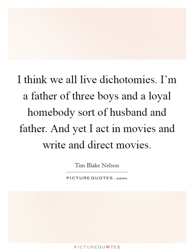I think we all live dichotomies. I'm a father of three boys and a loyal homebody sort of husband and father. And yet I act in movies and write and direct movies. Picture Quote #1