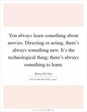 You always learn something about movies. Directing or acting, there’s always something new. It’s the technological thing; there’s always something to learn Picture Quote #1