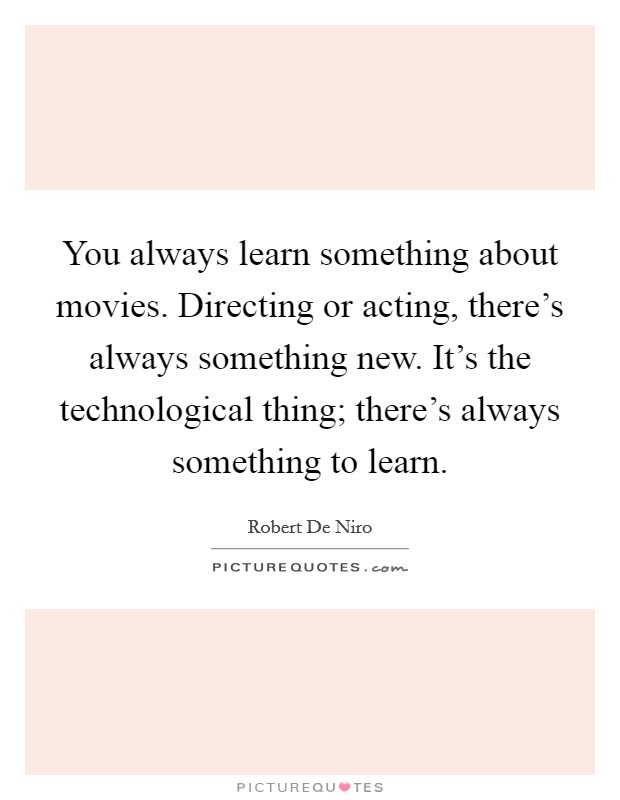 You always learn something about movies. Directing or acting, there's always something new. It's the technological thing; there's always something to learn. Picture Quote #1
