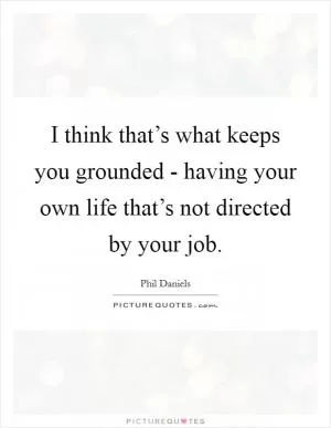 I think that’s what keeps you grounded - having your own life that’s not directed by your job Picture Quote #1