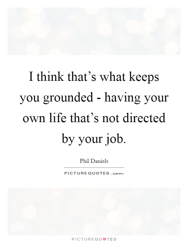 I think that's what keeps you grounded - having your own life that's not directed by your job. Picture Quote #1
