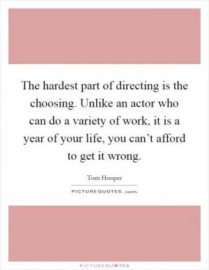 The hardest part of directing is the choosing. Unlike an actor who can do a variety of work, it is a year of your life, you can’t afford to get it wrong Picture Quote #1
